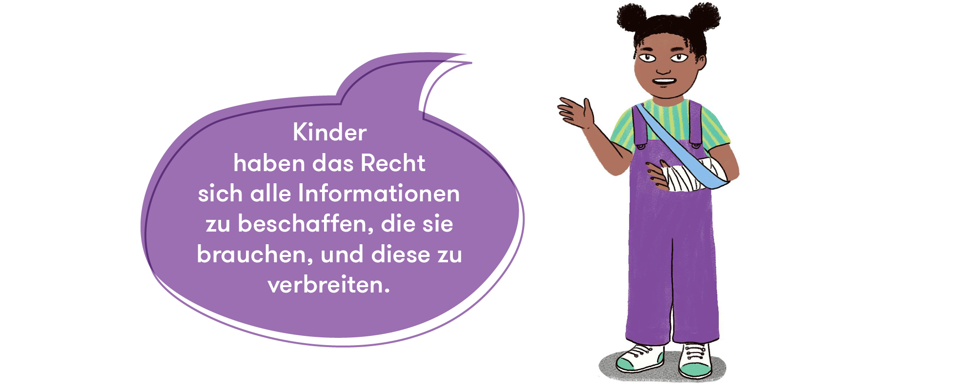 Eine Illustration eines Kindes. Das Kind trägt eine lila Latzhose und hat am rechten Arm einen Gips. Der Arm wird gehalten durch eine Armschlinge, die hellblau ist. Das Kind trägt ein grün-gelb gestreiftes T-Shirt. Neben dem Kind ist eine Sprechblase in der "Kinder haben das Recht sich alle Informationen zu beschaffen, die sie brauchen, und diese zu verbreiten.